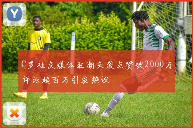 C罗社交媒体狂潮来袭点赞破2000万评论超百万引发热议