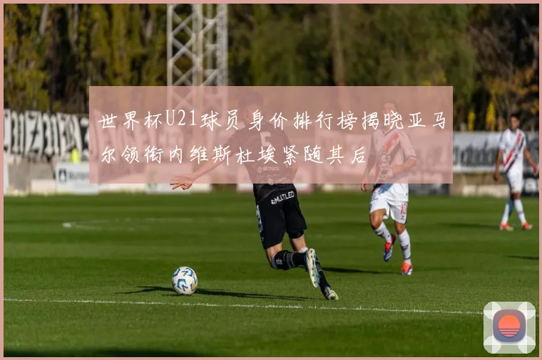 世界杯U21球员身价排行榜揭晓亚马尔领衔内维斯杜埃紧随其后