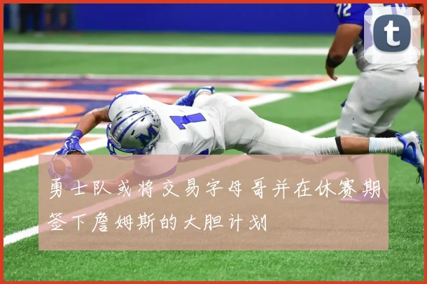 勇士队或将交易字母哥并在休赛期签下詹姆斯的大胆计划