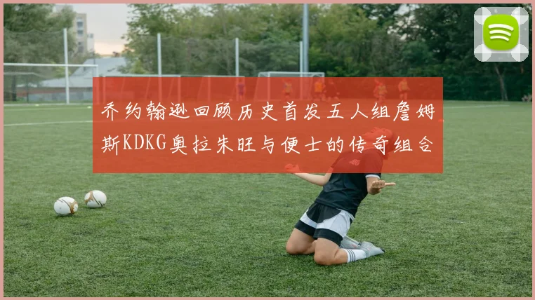 乔约翰逊回顾历史首发五人组詹姆斯KDKG奥拉朱旺与便士的传奇组合