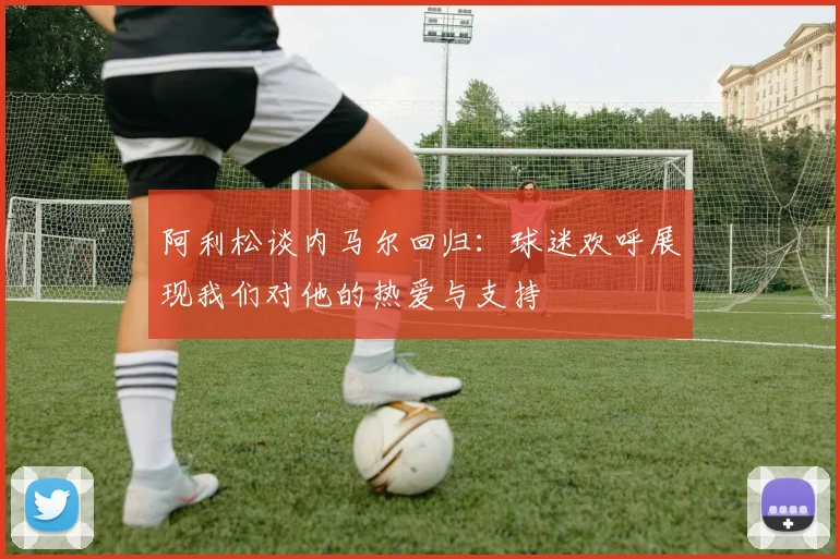 阿利松谈内马尔回归：球迷欢呼展现我们对他的热爱与支持