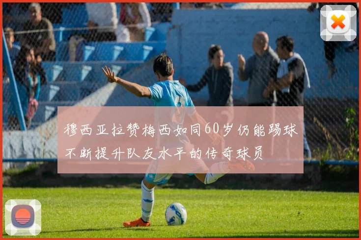 穆西亚拉赞梅西如同60岁仍能踢球不断提升队友水平的传奇球员