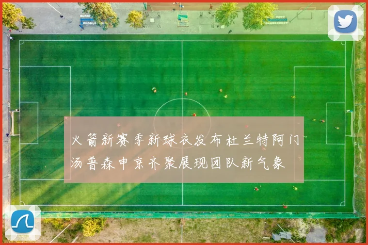 火箭新赛季新球衣发布杜兰特阿门汤普森申京齐聚展现团队新气象