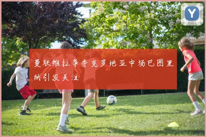 曼联维拉争夺克罗地亚中场巴图里纳引发关注