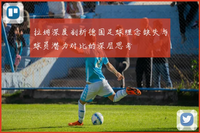 拉姆深度剖析德国足球理念缺失与球员潜力对比的深层思考