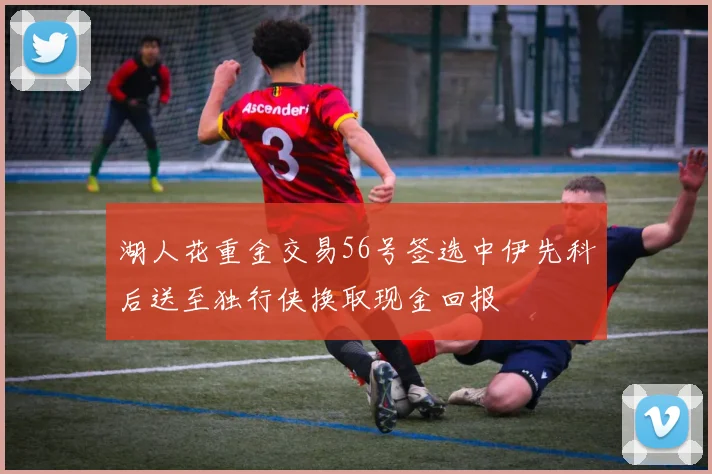 湖人花重金交易56号签选中伊先科后送至独行侠换取现金回报