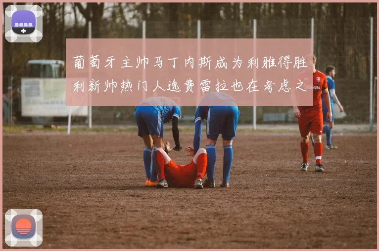 葡萄牙主帅马丁内斯成为利雅得胜利新帅热门人选费雷拉也在考虑之中