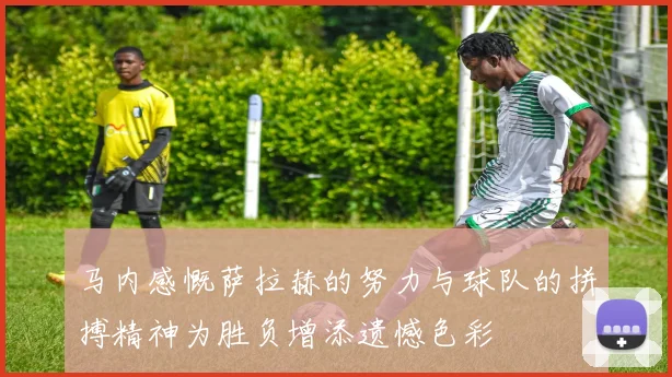 马内感慨萨拉赫的努力与球队的拼搏精神为胜负增添遗憾色彩