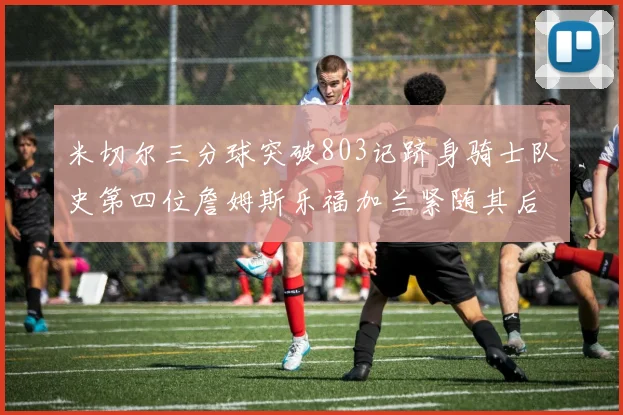 米切尔三分球突破803记跻身骑士队史第四位詹姆斯乐福加兰紧随其后