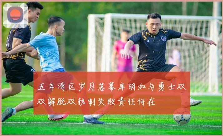 五年湾区岁月落幕库明加与勇士双双解脱双轨制失败责任何在