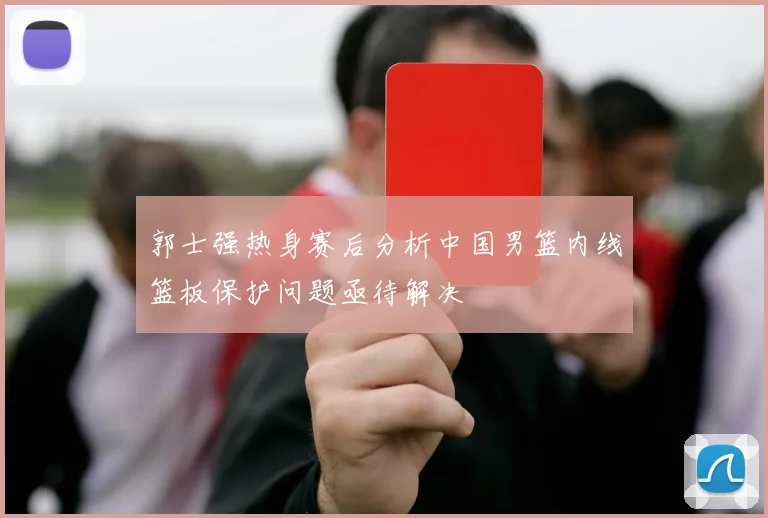 郭士强热身赛后分析中国男篮内线篮板保护问题亟待解决