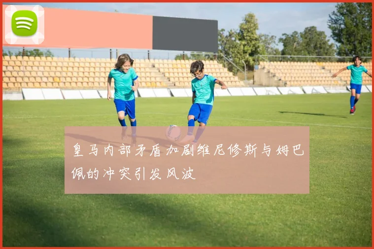 皇马内部矛盾加剧维尼修斯与姆巴佩的冲突引发风波