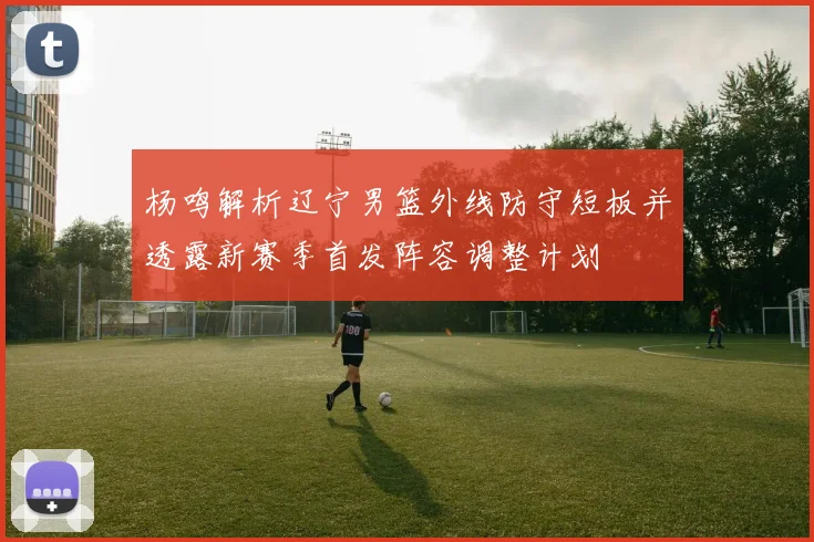 杨鸣解析辽宁男篮外线防守短板并透露新赛季首发阵容调整计划