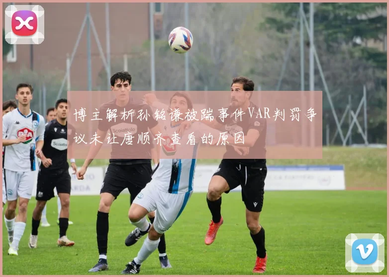 博主解析孙铭谦被踹事件VAR判罚争议未让唐顺齐查看的原因
