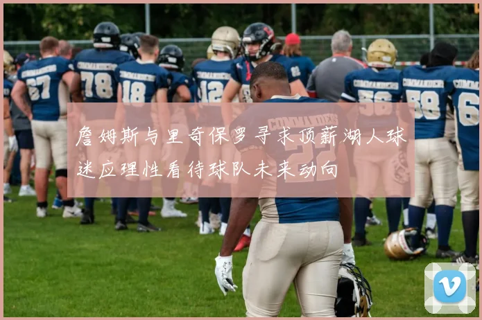 詹姆斯与里奇保罗寻求顶薪湖人球迷应理性看待球队未来动向