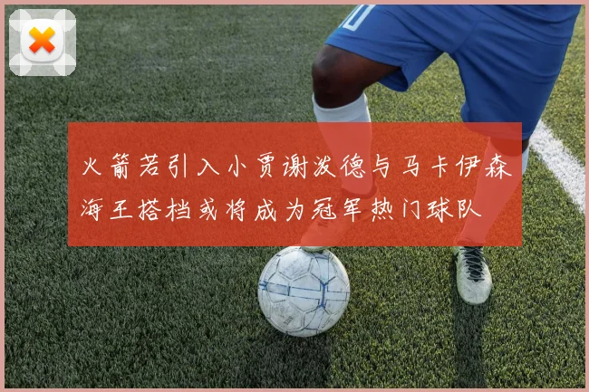 火箭若引入小贾谢泼德与马卡伊森海王搭档或将成为冠军热门球队
