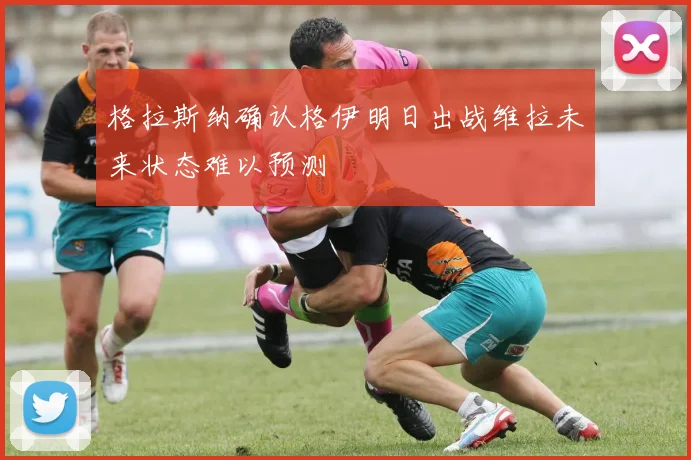 格拉斯纳确认格伊明日出战维拉未来状态难以预测